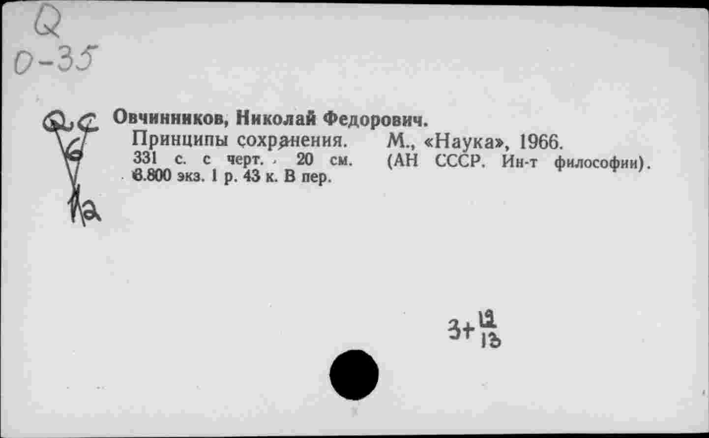 ﻿р-35
Овчинников, Николай Федорович.
Принципы сохранения.
331 с. с черт. . 20 см.
6.800 экз. 1 р. 43 к. В пер.
М., «Наука», 1966. (АН СССР. Ин-т философии).
3+
11
1Ъ